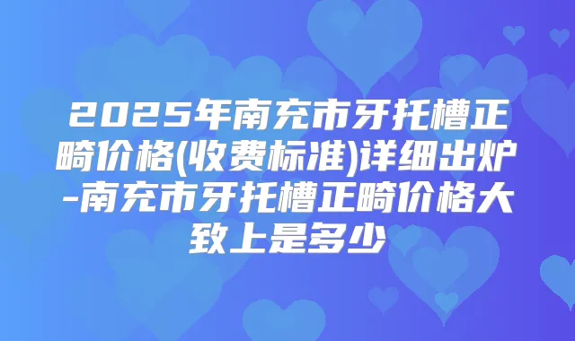 2025年南充市牙托槽正畸价格(收费标准)详细出炉-南充市牙托槽正畸价格大致上是多少