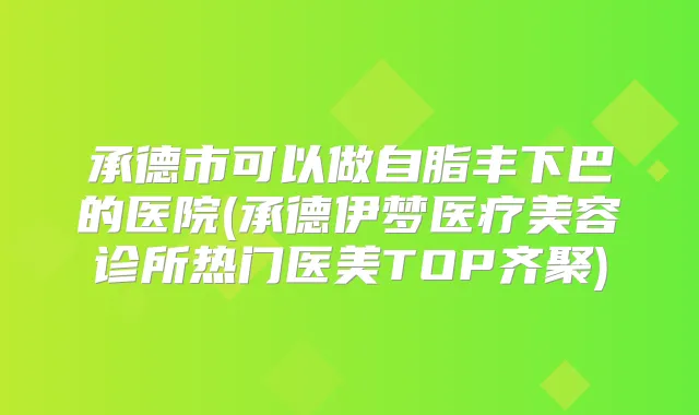 承德市可以做自脂丰下巴的医院(承德伊梦医疗美容诊所热门医美TOP齐聚)