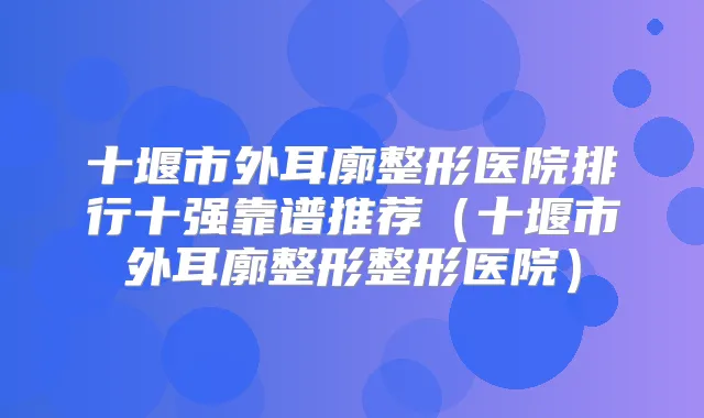 十堰市外耳廓整形医院排行十强靠谱推荐(十堰市外耳廓整形整形医院)