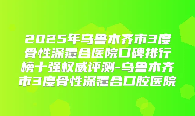 2025年乌鲁木齐市3度骨性深覆合医院口碑排行榜十强评测-乌鲁木齐市3度骨性深覆合口腔医院