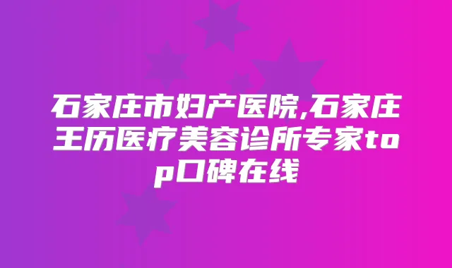 石家庄市妇产医院,石家庄王历医疗美容诊所专家top口碑在线