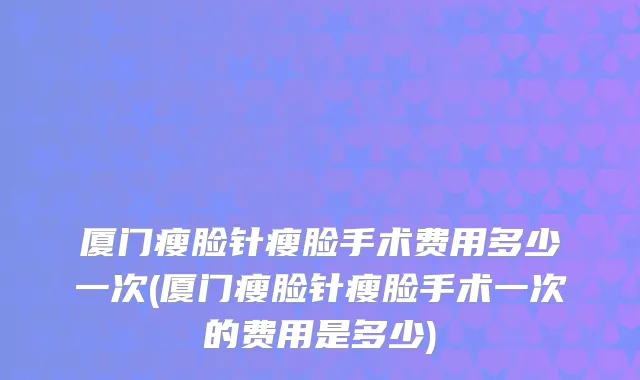 厦门瘦脸针瘦脸手术费用多少一次(厦门瘦脸针瘦脸手术一次的费用是多少)