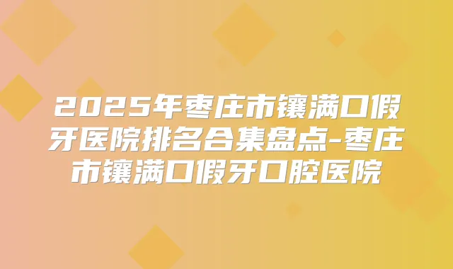2025年枣庄市镶满口假牙医院排名合集盘点-枣庄市镶满口假牙口腔医院