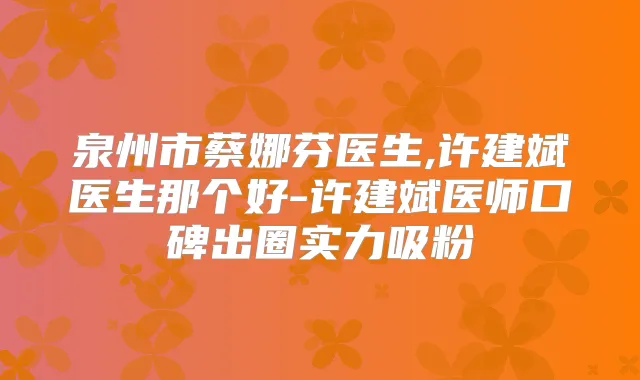 泉州市蔡娜芬医生,许建斌医生那个好-许建斌医师口碑出圈实力吸粉
