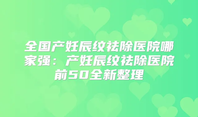 全国产妊辰纹祛除医院哪家强:产妊辰纹祛除医院前50全新整理
