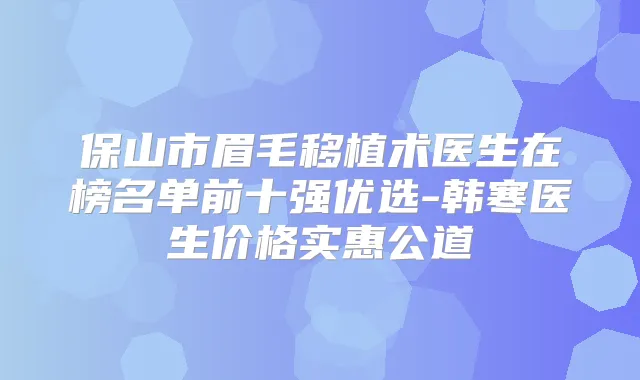 保山市眉毛移植术医生在榜名单前十强优选-韩寒医生价格实惠公道