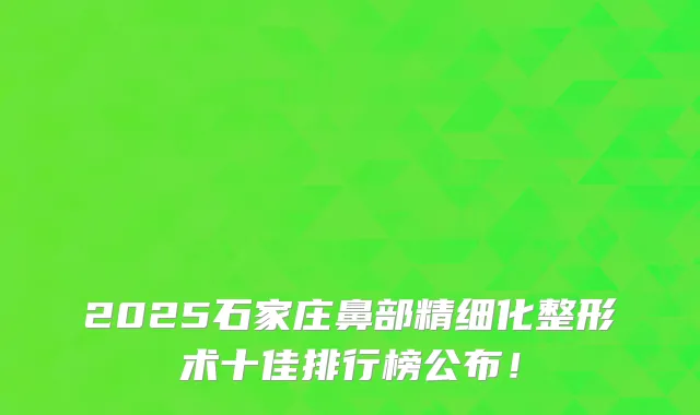 2025石家庄鼻部精细化整形术十佳排行榜公布!