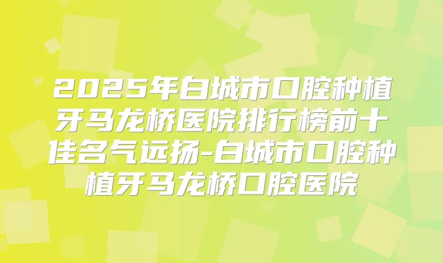 2025年白城市口腔种植牙马龙桥医院排行榜前十佳名气远扬-白城市口腔种植牙马龙桥口腔医院