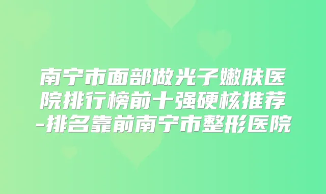 南宁市面部做光子嫩肤医院排行榜前十强硬核推荐-排名靠前南宁市整形医院