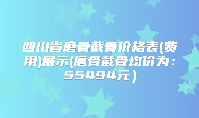 四川省磨骨截骨价格表(费用)展示(磨骨截骨均价为:55494元)
