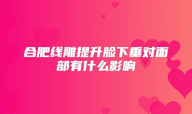 合肥线雕提升脸下垂对面部有什么影响