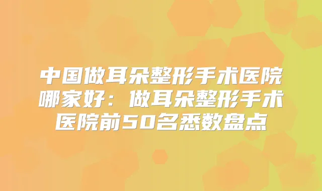 中国做耳朵整形手术医院哪家好:做耳朵整形手术医院前50名悉数盘点
