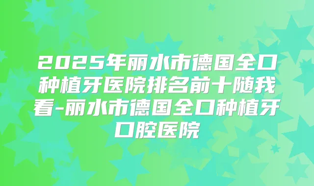 2025年丽水市德国全口种植牙医院排名前十随我看-丽水市德国全口种植牙口腔医院