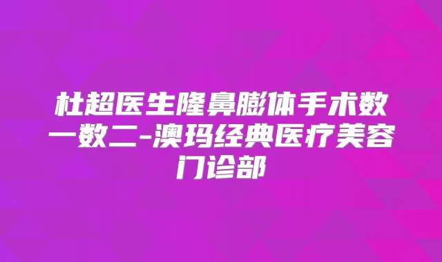 杜超医生隆鼻膨体手术数一数二-澳玛经典医疗美容门诊部