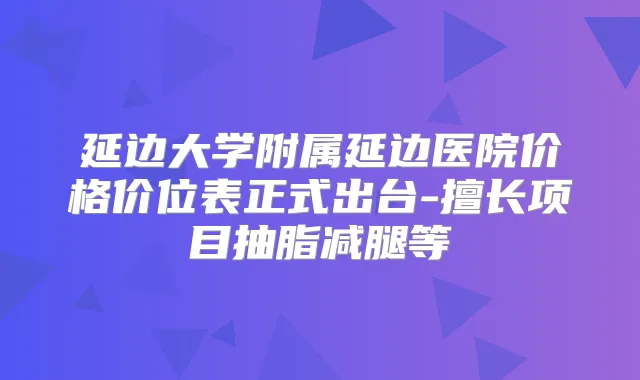 延边大学附属延边医院价格价位表正式出台-擅长项目抽脂减腿等