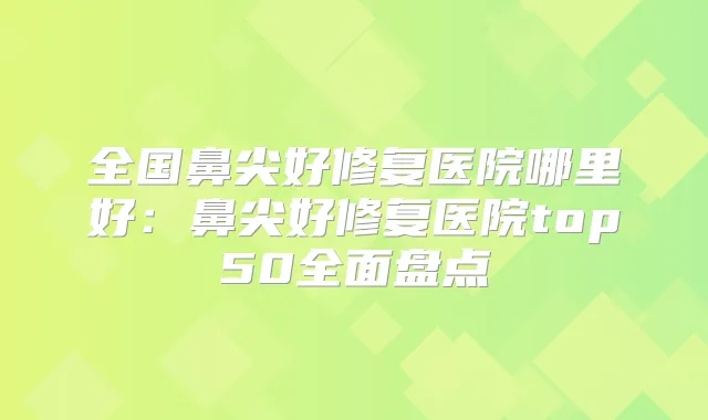 全国鼻尖好修复医院哪里好:鼻尖好修复医院top50全面盘点
