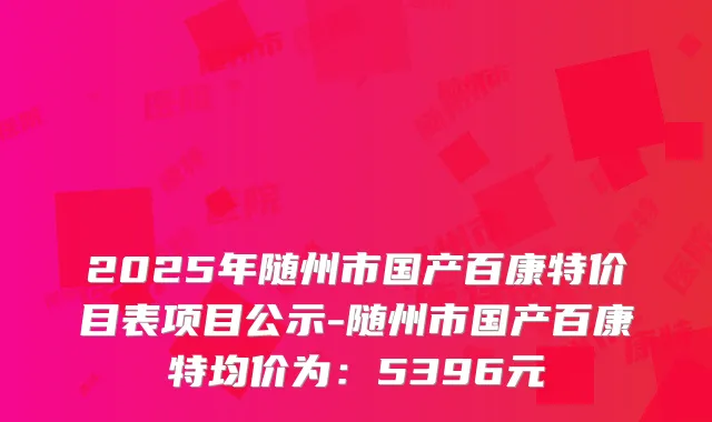 2025年随州市国产百康特价目表项目公示-随州市国产百康特均价为：5396元