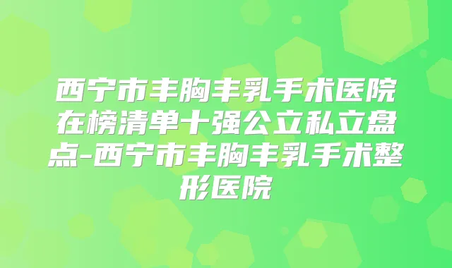 西宁市丰胸丰乳手术医院在榜清单十强公立私立盘点-西宁市丰胸丰乳手术整形医院