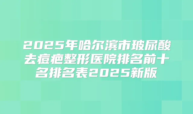 2025年哈尔滨市玻尿酸去痘疤整形医院排名前十名排名表2025新版