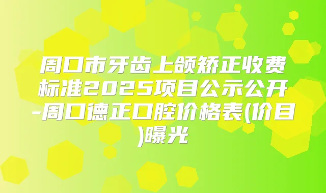 周口市牙齿上颌矫正收费标准2025项目公示公开-周口德正口腔价格表(价目)曝光