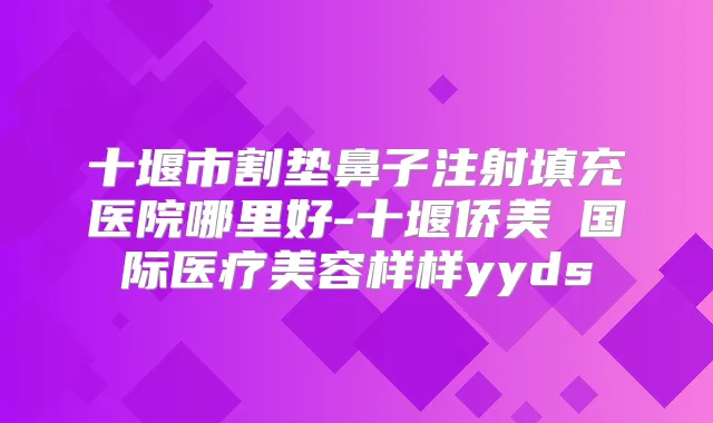 十堰市割垫鼻子注射填充医院哪里好-十堰侨美俫国际医疗美容样样yyds
