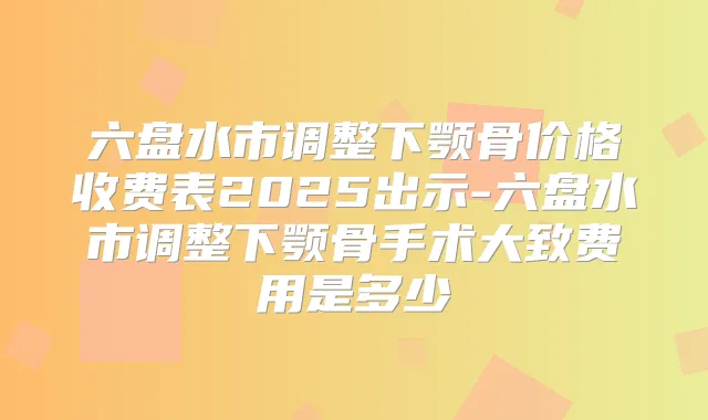 六盘水市调整下颚骨价格收费表2025出示-六盘水市调整下颚骨手术大致费用是多少