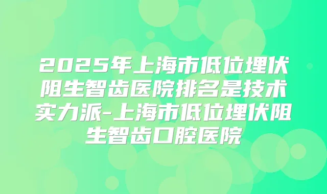 2025年上海市低位埋伏阻生智齿医院排名是技术实力派-上海市低位埋伏阻生智齿口腔医院