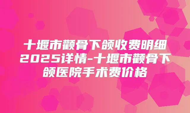十堰市颧骨下颌收费明细2025详情-十堰市颧骨下颌医院手术费价格