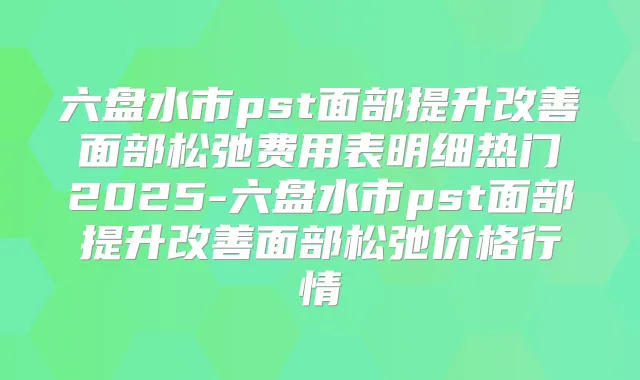 六盘水市pst面部提升面部松弛费用表明细热门2025-六盘水市pst面部提升面部松弛价格行情