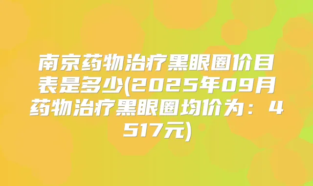 南京药物黑眼圈价目表是多少(2025年09月药物黑眼圈均价为:4517元)