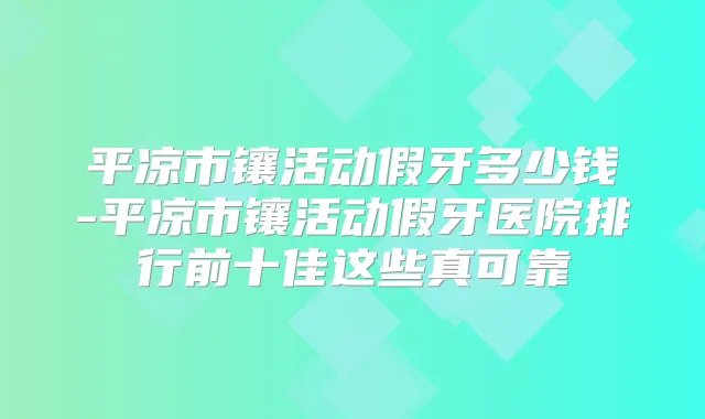 平凉市镶活动假牙多少钱-平凉市镶活动假牙医院排行前十佳这些真可靠