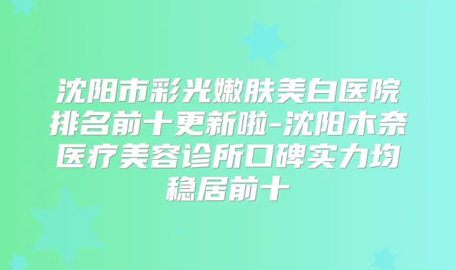 沈阳市彩光嫩肤美白医院排名前十更新啦-沈阳木奈医疗美容诊所口碑实力均稳居前十