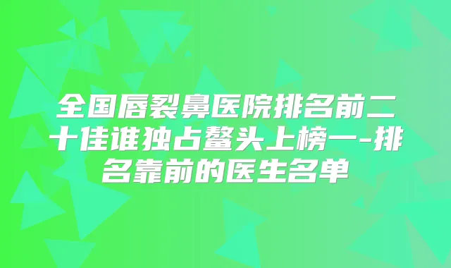 全国唇裂鼻医院排名前二十佳谁独占鳌头上榜一-排名靠前的医生名单