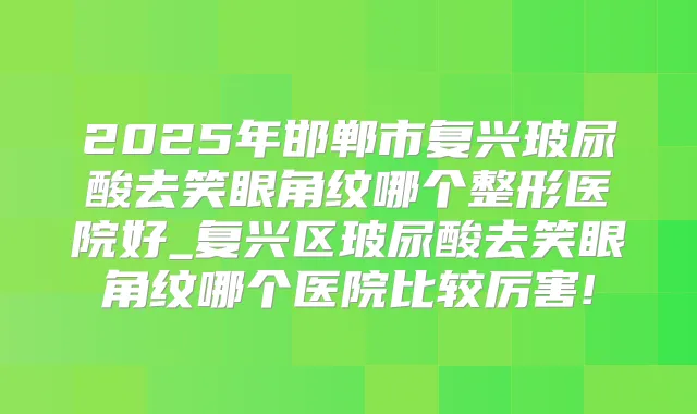 2025年邯郸市复兴玻尿酸去笑眼角纹哪个整形医院好_复兴区玻尿酸去笑眼角纹哪个医院比较厉害!