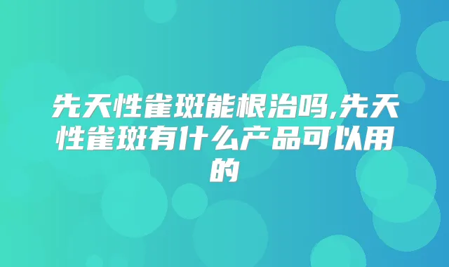先天性雀斑能根治吗,先天性雀斑有什么产品可以用的