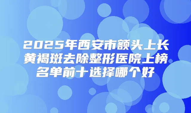 2025年西安市额头上长黄褐斑去除整形医院上榜名单前十选择哪个好