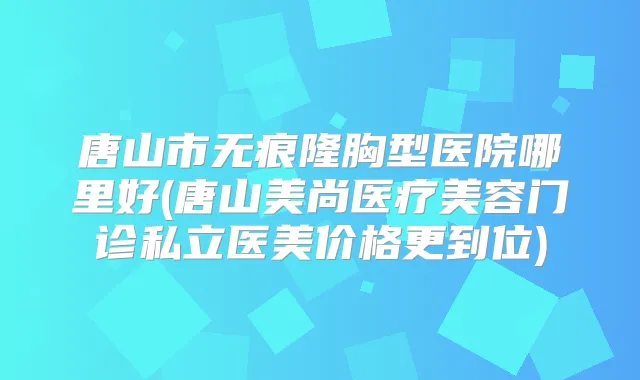 唐山市无痕隆胸型医院哪里好(唐山美尚医疗美容门诊私立医美价格更到位)