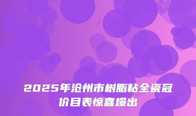 2025年沧州市树脂粘全瓷冠价目表惊喜爆出