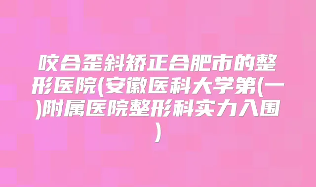 咬合歪斜矫正合肥市的整形医院(安徽医科大学第(一)附属医院整形科实力入围)