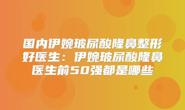 国内伊婉玻尿酸隆鼻整形好医生:伊婉玻尿酸隆鼻医生前50强都是哪些