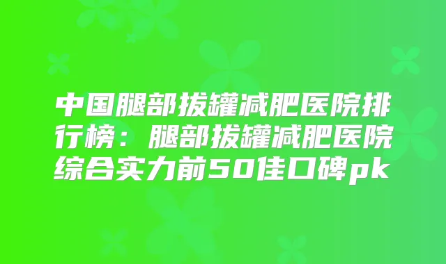 中国腿部拔罐减肥医院排行榜：腿部拔罐减肥医院综合实力前50佳口碑pk