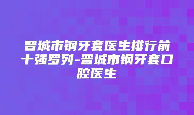晋城市钢牙套医生排行前十强罗列-晋城市钢牙套口腔医生