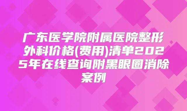 广东医学院附属医院整形外科价格(费用)清单2025年在线查询附黑眼圈消除案例