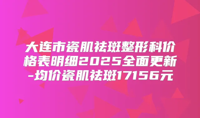 大连市瓷肌祛斑整形科价格表明细2025全面更新-均价瓷肌祛斑17156元