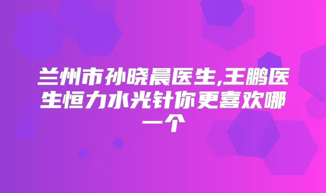 兰州市孙晓晨医生,王鹏医生恒力水光针你更喜欢哪一个