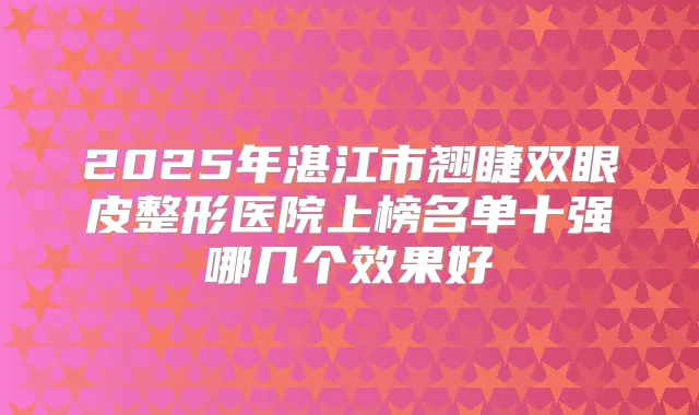 2025年湛江市翘睫双眼皮整形医院上榜名单十强哪几个效果好