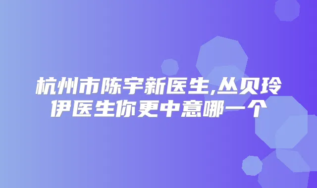 杭州市陈宇新医生,丛贝玲伊医生你更中意哪一个