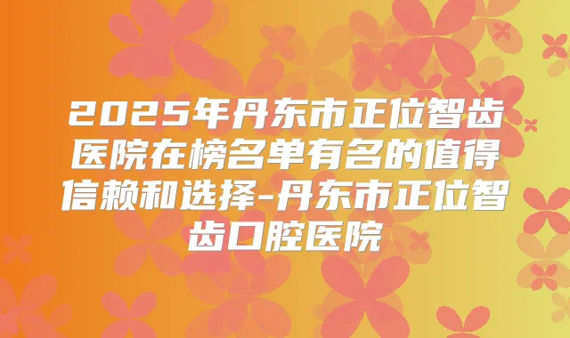 2025年丹东市正位智齿医院在榜名单有名的值得信赖和选择-丹东市正位智齿口腔医院