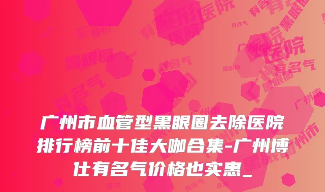 广州市血管型黑眼圈去除医院排行榜前十佳大咖合集-广州博仕有名气价格也实惠_