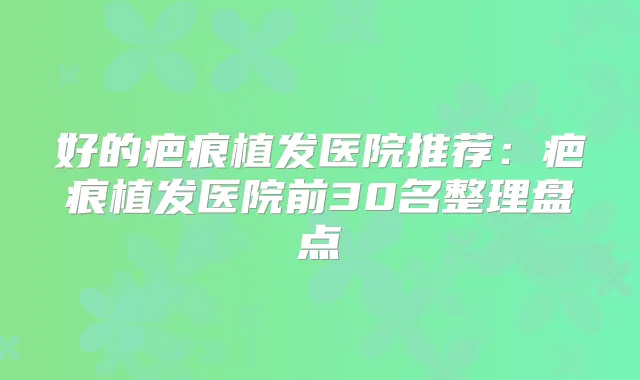 好的疤痕植发医院推荐:疤痕植发医院前30名整理盘点
